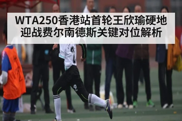 WTA250香港站首轮王欣瑜硬地迎战费尔南德斯关键对位解析